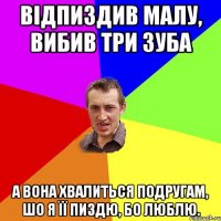 Відпиздив малу, вибив три зуба А вона хвалиться подругам, шо я її пиздю, бо люблю.