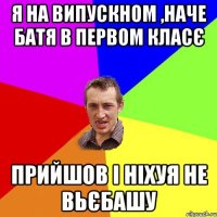 Я НА ВИПУСКНОМ ,НАЧЕ БАТЯ В ПЕРВОМ КЛАСЄ ПРИЙШОВ І НІХУЯ НЕ ВЬЄБАШУ