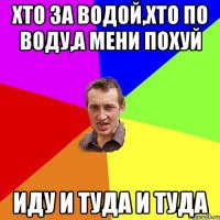 хто за водой,хто по воду,а мени похуй ИДУ И ТУДА И ТУДА