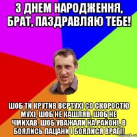 З ДНЕМ НАРОДЖЕННЯ, БРАТ, ПАЗДРАВЛЯЮ ТЕБЕ! ШОБ ТИ КРУТИВ ВЄРТУХІ СО СКОРОСТЮ МУХІ, ШОБ НЕ КАШЛЯВ, ШОБ НЕ ЧМИХАВ. ШОБ УВАЖАЛИ НА РАЙОНІ, В БОЯЛИСЬ ПАЦАНИ І БОЯЛИСЯ ВРАГІ!