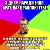 З ДНЕМ НАРОДЖЕННЯ , БРАТ, ПАЗДРАВЛЯЮ ТЕБЕ! ШОБ ТИ КРУТИВ ВЄРТУХІ СО СКОРОСТЮ МУХІ, ШОБ НЕ КАШЛЯВ, ШОБ НЕ ЧМИХАВ, ШОБ УВАЖАЛИ НА РАЙОНІ ПАЦАНИ, І БОЯЛИСЯ ВРАГІ!