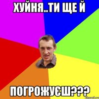 Хуйня..ти ще й ПОГРОЖУЄШ???