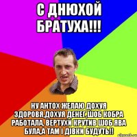 С ДНЮХОЙ БРАТУХА!!! Ну Антох желаю дохуя здоровя,дохуя денег,шоб кобра работала, вертухи крутив шоб ява була,а там і дівки будуть!!