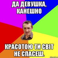 Да девушка, канешно красотою ти світ не спасеш.