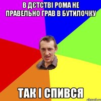 в дєтстві рома не правельно грав в бутилочку так і спився