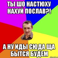 ты шо Настюху нахуй послав?! а ну иды сюда ща бытся будем