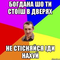 БОГДАНА ШО ТИ СТОЇШ В ДВЕРЯХ НЕ СТІСНЯЙСЯ ІДИ НАХУЙ