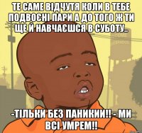 Те саме відчутя коли в тебе подвоєні пари а до того ж ти ще й навчаєшся в суботу.. -Тільки без паникии!! - Ми всі умрем!!