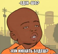 -Едік -Шо? -хуй нюхать будеш?