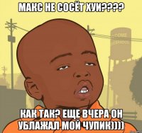 Макс не сосёт хуи???? Как так? Еще вчера он ублажал мой чупик))))