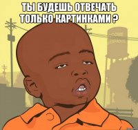 Ты будешь отвечать только картинками ? 