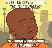 Teacher: "Have you done your homework?" Me: "Homework? What homework?"