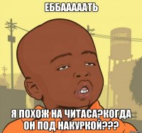 Еббааааать Я похож на Читаса?когда он под накуркой???