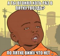 А ты вгонял хоть раз в пятку гвоздь? по пятке вижу что нет ...