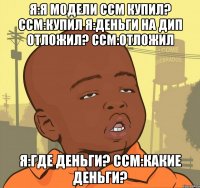 я:я модели ССМ купил? ССМ:купил я:деньги на ДИП отложил? ССМ:отложил я:где деньги? ССМ:какие деньги?