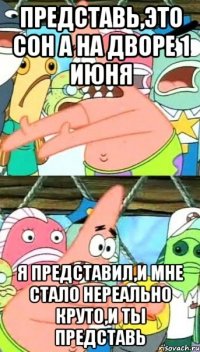 представь,это сон а на дворе 1 июня я представил,и мне стало нереально круто,и ты представь