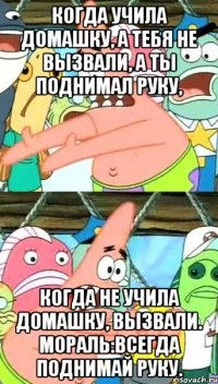 Когда учила домашку, а тебя не вызвали, а ты поднимал руку, когда не учила домашку, вызвали. Мораль:всегда поднимай руку.