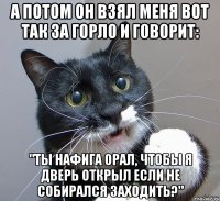 А потом он взял меня вот так за горло и говорит: "Ты нафига орал, чтобы я дверь открыл если не собирался заходить?"