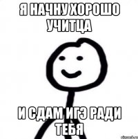 Я начну хорошо учитца и сдам ИГЭ ради тебя