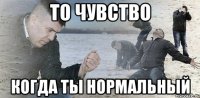 То чувство Когда ты нормальный