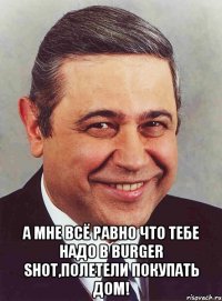  А мне всё равно что тебе надо в Burger Shot,полетели покупать дом!