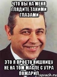 что вы на меня глядите такими глазами это я просто яишницу не на том масле с утра пожарил