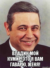  Владик мой кумир!Это я вам гаварю, Женя!