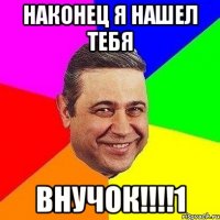 Наконец я нашел тебя ВНУЧОК!!!!1