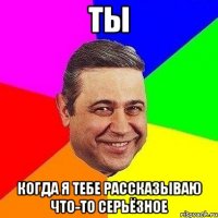 ты когда я тебе рассказываю что-то серьёзное