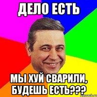 ДЕЛО ЕСТЬ МЫ ХУЙ СВАРИЛИ, БУДЕШЬ ЕСТЬ???