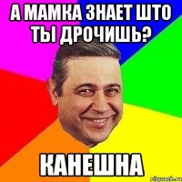 А МАМКА ЗНАЕТ ШТО ТЫ ДРОЧИШЬ? КАНЕШНА