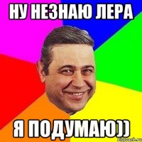 НУ НЕЗНАЮ ЛЕРА Я ПОДУМАЮ))