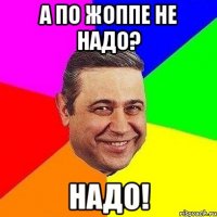 А по жоппе не надо? Надо!