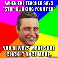 when the teacher says "stop clicking your pen" you always make sure click it once more..