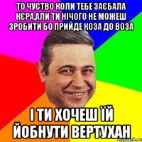 То чуство коли тебе заєбала кєра,али ти нічого не можеш зробити бо прийде коза до воза і ти хочеш їй йобнути вертухан