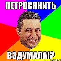 Петросянить Вздумала!?