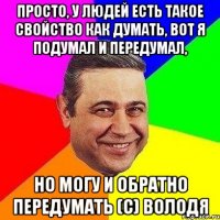 Просто, у людей есть такое свойство как думать, вот я подумал и передумал, но могу и обратно передумать (с) Володя