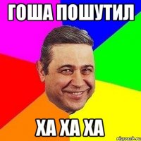 Гоша пошутил Ха ха ха