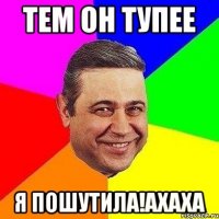 Тем он тупее я пошутила!ахаха