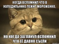 когда вспомнил что в холодильнике лежит мороженко, но когда заглянул:вспомнил что её давно съели