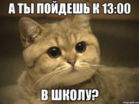 А ты пойдешь к 13:00 В ШКОЛУ?