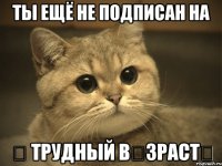 Ты ещё не подписан на ♔ Трудный βȯзраст♔