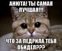 Анюта! Ты самая лучшая!!! Что за педрила тебя обидел???