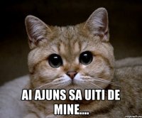  ai ajuns sa uiti de mine....