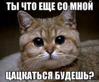 ты что еще со мной цацкаться будешь?