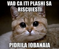 Vad ca iti plashi sa riscuiesti PIDRILA IOBANAIA