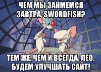 чем мы займемся завтра, swordfish? тем же, чем и всегда, лео, будем улучшать сайт!