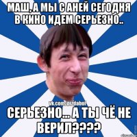 Маш, а мы с Аней сегодня в кино идем серьезно.. Серьезно... а ты чё не верил????