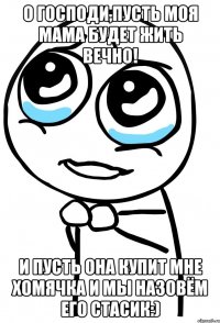 О Господи,пусть моя мама будет жить вечно! И пусть она купит мне хомячка и мы назовём его Стасик:)