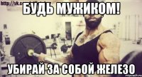 БУДЬ МУЖИКОМ! УБИРАЙ ЗА СОБОЙ ЖЕЛЕЗО